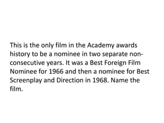 13

This is the only film in the Academy awards
history to be a nominee in two separate non-
consecutive years. It was a Best Foreign Film
Nominee for 1966 and then a nominee for Best
Screenplay and Direction in 1968. Name the
film.
 