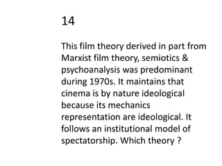 14
This film theory derived in part from
Marxist film theory, semiotics &
psychoanalysis was predominant
during 1970s. It maintains that
cinema is by nature ideological
because its mechanics
representation are ideological. It
follows an institutional model of
spectatorship. Which theory ?
 