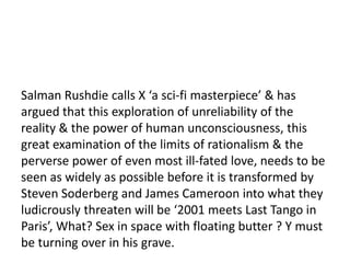 16

Salman Rushdie calls X ‘a sci-fi masterpiece’ & has
argued that this exploration of unreliability of the
reality & the power of human unconsciousness, this
great examination of the limits of rationalism & the
perverse power of even most ill-fated love, needs to be
seen as widely as possible before it is transformed by
Steven Soderberg and James Cameroon into what they
ludicrously threaten will be ‘2001 meets Last Tango in
Paris’, What? Sex in space with floating butter ? Y must
be turning over in his grave.
 