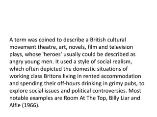 17

A term was coined to describe a British cultural
movement theatre, art, novels, film and television
plays, whose 'heroes' usually could be described as
angry young men. It used a style of social realism,
which often depicted the domestic situations of
working class Britons living in rented accommodation
and spending their off-hours drinking in grimy pubs, to
explore social issues and political controversies. Most
notable examples are Room At The Top, Billy Liar and
Alfie (1966).
 