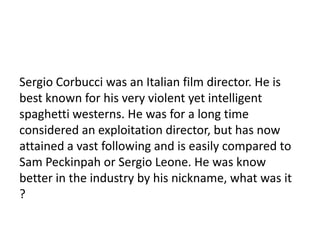 19

Sergio Corbucci was an Italian film director. He is
best known for his very violent yet intelligent
spaghetti westerns. He was for a long time
considered an exploitation director, but has now
attained a vast following and is easily compared to
Sam Peckinpah or Sergio Leone. He was know
better in the industry by his nickname, what was it
?
 