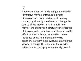 2
New techniques currently being developed in
interactive movies, introduce an extra
dimension into the experience of viewing
movies, by allowing the viewer to change the
course of the movie. In traditional linear
movies, the author can carefully construct the
plot, roles, and characters to achieve a specific
effect on the audience. Interactive movies,
introduce an extra dimension into the
experience of viewing movies, by allowing the
viewer to change the course of the movie.
Where is this concept predominantly used ?
 