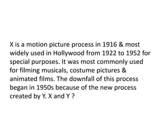 21

X is a motion picture process in 1916 & most
widely used in Hollywood from 1922 to 1952 for
special purposes. It was most commonly used
for filming musicals, costume pictures &
animated films. The downfall of this process
began in 1950s because of the new process
created by Y. X and Y ?
 
