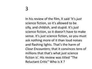 3
In his review of the film, X said ‘It's just
science fiction, so it's allowed to be
silly, and childish, and stupid. It's just
science fiction, so it doesn't have to make
sense. It's just science fiction, so you must
ask nothing more of it than loud noises
and flashing lights. That's the harm of
Close Encounters; that it convinces tens of
millions that that's what just science
fiction is’. His review was titled "The
Reluctant Critic“ Who is X ?
 