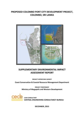 PROPOSED COLOMBO PORT CITY DEVELOPMENT PROJECT,  
COLOMBO, SRI LANKA  
 
 
 
SUPPLEMENTARY ENVIRONMENTAL IMPACT  
ASSESSMENT REPORT  
 
 
PROJECT APPROVING AGENCY 
Coast Conservation & Coastal Resource Management Department 
 
PROJECT PROPONENT 
Ministry of Megapolis and Western Development 
 
 
 
LEAD CONSULTANT 
CENTRAL ENGINEERING CONSULTANCY BUREAU 
 
 
DECEMBER, 2015 
 