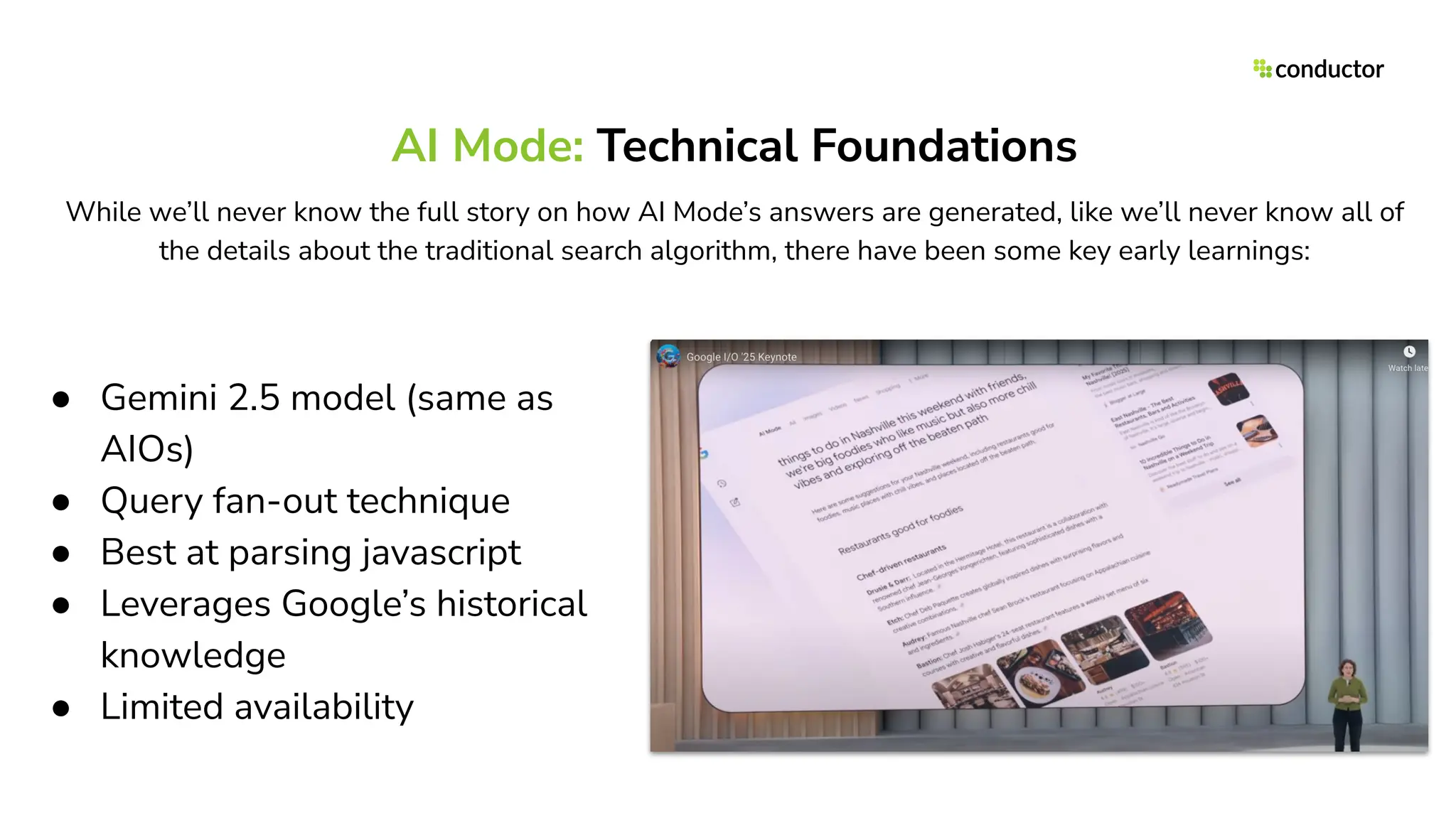 AI Mode: Technical Foundations
● Gemini 2.5 model (same as
AIOs)
● Query fan-out technique
● Best at parsing javascript
● Leverages Google’s historical
knowledge
● Limited availability
While we’ll never know the full story on how AI Mode’s answers are generated, like we’ll never know all of
the details about the traditional search algorithm, there have been some key early learnings:
 