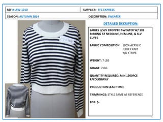 REF # LSW-1010        SUPPLIER: TFC EXPRESS

SEASON: AUTUMN 2014      DESCRIPTION: SWEATER

                                    DETAILED DECRIPTION:
                          LADIES L/SLV CROPPED SWEATER W/ 1X1
                          RIBBING AT NECKLINE, HEMLINE, & SLV
                          CUFFS

                          FABRIC COMPOSITION: 100% ACRYLIC
                                              JERSEY KNIT
                                              Y/D STRIPE

                          WEIGHT: 7 LBS

                          GUAGE: 7 GG

                          QUANTITY REQUIRED: MIN 1500PCS
                          P/COLORWAY

                          PRODUCTION LEAD TIME:

                          TRIMMINGS: STYLE SAME AS REFERENCE

                          FOB: $-



                                                                10
 