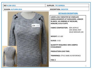 REF # LSW-1015        SUPPLIER: TFC EXPRESS

SEASON: AUTUMN 2014      DESCRIPTION: SWEATER

                                   DETAILED DECRIPTION:
                          LADIES L/SLV SWEATER W/ JEWELLED
                          EMBELLISHMENTS AT SHOULDERS, LONGER
                          IN BACK, 1X1 RIBBING AT NECKLINE,
                          HEMLINE, & SLV CUFFS

                          FABRIC COMPOSITION: 90% ACRYLIC
                                              10% WOOL KNIT
                                              SOLID MOHAIR LIKE

                          WEIGHT: 6.5 LBS

                          GUAGE: 3 GG

                          QUANTITY REQUIRED: MIN 1500PCS
                          P/COLORWAY

                          PRODUCTION LEAD TIME:

                          TRIMMINGS: STYLE SAME AS REFERENCE

                          FOB: $


                                                                  11
 