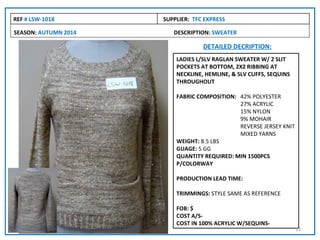 REF # LSW-1018        SUPPLIER: TFC EXPRESS

SEASON: AUTUMN 2014      DESCRIPTION: SWEATER

                                   DETAILED DECRIPTION:
                          LADIES L/SLV RAGLAN SWEATER W/ 2 SLIT
                          POCKETS AT BOTTOM, 2X2 RIBBING AT
                          NECKLINE, HEMLINE, & SLV CUFFS, SEQUINS
                          THROUGHOUT

                          FABRIC COMPOSITION: 42% POLYESTER
                                              27% ACRYLIC
                                              15% NYLON
                                              9% MOHAIR
                                              REVERSE JERSEY KNIT
                                              MIXED YARNS
                          WEIGHT: 8.5 LBS
                          GUAGE: 5 GG
                          QUANTITY REQUIRED: MIN 1500PCS
                          P/COLORWAY

                          PRODUCTION LEAD TIME:

                          TRIMMINGS: STYLE SAME AS REFERENCE

                          FOB: $
                          COST A/S-
                          COST IN 100% ACRYLIC W/SEQUINS-
                                                                    12
 