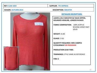 REF # LSW-1024        SUPPLIER: TFC EXPRESS

SEASON: AUTUMN 2014      DESCRIPTION: SWEATER

                                    DETAILED DECRIPTION:
                          LADIES L/SLV SWEATER W/ BACK ZIPPER,
                          ROUNDED HEMLINE, LONGER IN BACK

                          FABRIC COMPOSITION: 100% ACRYLIC
                                              REVERSE JERSEY KNIT
                                              SOLID

                          WEIGHT: 8 LBS

                          GUAGE: 5 GG

                          QUANTITY REQUIRED: MIN 1500PCS
                          P/COLORWAY OR PROGRAM

                          PRODUCTION LEAD TIME:

                          TRIMMINGS: STYLE SAME AS REFERENCE

                          FOB: $-




                                                                    14
 