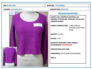 REF # LSW-1025        SUPPLIER: TFC EXPRESS

SEASON: AUTUMN 2014      DESCRIPTION: SWEATER

                                    DETAILED DECRIPTION:
                          LADIES L/SLV CROPPED SWEATER, 1X1
                          RIBBING AT NECKLINE, HEMLINE, & SLV CUFF,
                          LONGER IN BACK

                          FABRIC COMPOSITION: 100% ACRYLIC
                                              REVERSE JERSEY KNIT
                                              SOLID

                          WEIGHT: 6.5 LBS

                          GUAGE: 7 GG

                          QUANTITY REQUIRED: MIN 1500PCS
                          P/COLORWAY OR PROGRAM

                          PRODUCTION LEAD TIME:

                          TRIMMINGS: STYLE SAME AS REFERENCE

                          FOB: $-



                                                                      15
 