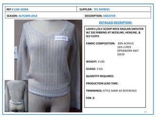 REF # LSW-1028A       SUPPLIER: TFC EXPRESS

SEASON: AUTUMN 2014      DESCRIPTION: SWEATER

                                    DETAILED DECRIPTION:
                          LADIES L/SLV SCOOP NECK RAGLAN SWEATER
                          W/ 2X2 RIBBING AT NECKLINE, HEMLINE, &
                          SLV CUFFS

                          FABRIC COMPOSITION: 84% ACRYLIC
                                              16% LUREX
                                              OPENWORK KNIT
                                              SOLID

                          WEIGHT: 4 LBS

                          GUAGE: 3 GG

                          QUANTITY REQUIRED:

                          PRODUCTION LEAD TIME:

                          TRIMMINGS: STYLE SAME AS REFERENCE

                          FOB: $-



                                                                   16
 