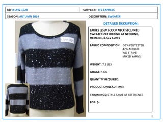 REF # LSW-1029        SUPPLIER: TFC EXPRESS

SEASON: AUTUMN 2014      DESCRIPTION: SWEATER

                                    DETAILED DECRIPTION:
                          LADIES L/SLV SCOOP NECK SEQUINED
                          SWEATER 2X2 RIBBING AT NECKLINE,
                          HEMLINE, & SLV CUFFS

                          FABRIC COMPOSITION: 53% POLYESTER
                                              47% ACRYLIC
                                              Y/D STRIPE
                                              MIXED YARNS

                          WEIGHT: 7.5 LBS

                          GUAGE: 5 GG

                          QUANTITY REQUIRED:

                          PRODUCTION LEAD TIME:

                          TRIMMINGS: STYLE SAME AS REFERENCE

                          FOB: $-



                                                               17
 
