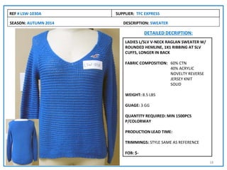 REF # LSW-1030A       SUPPLIER: TFC EXPRESS

SEASON: AUTUMN 2014      DESCRIPTION: SWEATER

                                    DETAILED DECRIPTION:
                          LADIES L/SLV V-NECK RAGLAN SWEATER W/
                          ROUNDED HEMLINE, 1X1 RIBBING AT SLV
                          CUFFS, LONGER IN BACK

                          FABRIC COMPOSITION: 60% CTN
                                              40% ACRYLIC
                                              NOVELTY REVERSE
                                              JERSEY KNIT
                                              SOLID

                          WEIGHT: 8.5 LBS

                          GUAGE: 3 GG

                          QUANTITY REQUIRED: MIN 1500PCS
                          P/COLORWAY

                          PRODUCTION LEAD TIME:

                          TRIMMINGS: STYLE SAME AS REFERENCE

                          FOB: $-

                                                                  18
 