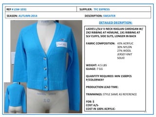REF # LSW-1031        SUPPLIER: TFC EXPRESS

SEASON: AUTUMN 2014      DESCRIPTION: SWEATER

                                   DETAILED DECRIPTION:
                          LADIES L/SLV V-NECK RAGLAN CARDIGAN W/
                          2X2 RIBBING AT HEMLINE, 1X1 RIBBING AT
                          SLV CUFFS, SIDE SLITS, LONGER IN BACK

                          FABRIC COMPOSITION: 43% ACRYLIC
                                              30% NYLON
                                              27% WOOL
                                              JERSEY KNIT
                                              SOLID

                          WEIGHT: 4.5 LBS
                          GUAGE: 7 GG

                          QUANTITY REQUIRED: MIN 1500PCS
                          P/COLORWAY

                          PRODUCTION LEAD TIME:

                          TRIMMINGS: STYLE SAME AS REFERENCE

                          FOB: $
                          COST A/S-
                          COST IN 100% ACRYLIC-
                                                                   19
 