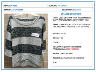 REF #: LSW-422B       SUPPLIER: TFC EXPRESS

SEASON: AUTUMN 2014                 DESCRIPTION: SWEATER

                                   DETAILED DECRIPTION:
                          LADIES L/SLV Y/D STRIPE CREW NECK 3/4 SLEEVE
                          SLEEVE TAB W/BUTTONS. CURVE FRONT HEM

                          FABRIC COMPOSITION: 100% ACRYLIC MOHAIR
                          LIKE JERSEY KNIT – MELANGE YARN- Y/D STRIPE


                          WEIGHT: 6.5 LBS

                          GUAGE: 5 GG

                          COLOR:

                          QUANTITY REQUIRED: MIN 1500PCS
                          P/COLORWAY OR FOR PROGRAM

                          PRODUCTION LEAD TIME:

                          TRIMMINGS: STYLE SAME AS REFERENCE

                          FOB:-


                                                                    2
 