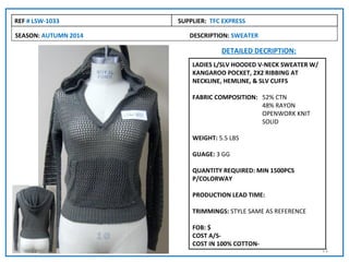 REF # LSW-1033        SUPPLIER: TFC EXPRESS

SEASON: AUTUMN 2014      DESCRIPTION: SWEATER

                                   DETAILED DECRIPTION:
                          LADIES L/SLV HOODED V-NECK SWEATER W/
                          KANGAROO POCKET, 2X2 RIBBING AT
                          NECKLINE, HEMLINE, & SLV CUFFS

                          FABRIC COMPOSITION: 52% CTN
                                              48% RAYON
                                              OPENWORK KNIT
                                              SOLID

                          WEIGHT: 5.5 LBS

                          GUAGE: 3 GG

                          QUANTITY REQUIRED: MIN 1500PCS
                          P/COLORWAY

                          PRODUCTION LEAD TIME:

                          TRIMMINGS: STYLE SAME AS REFERENCE

                          FOB: $
                          COST A/S-
                          COST IN 100% COTTON-
                                                                  21
 