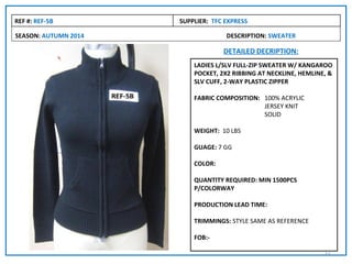 REF #: REF-5B         SUPPLIER: TFC EXPRESS

SEASON: AUTUMN 2014                 DESCRIPTION: SWEATER

                                   DETAILED DECRIPTION:
                          LADIES L/SLV FULL-ZIP SWEATER W/ KANGAROO
                          POCKET, 2X2 RIBBING AT NECKLINE, HEMLINE, &
                          SLV CUFF, 2-WAY PLASTIC ZIPPER

                          FABRIC COMPOSITION: 100% ACRYLIC
                                              JERSEY KNIT
                                              SOLID

                          WEIGHT: 10 LBS

                          GUAGE: 7 GG

                          COLOR:

                          QUANTITY REQUIRED: MIN 1500PCS
                          P/COLORWAY

                          PRODUCTION LEAD TIME:

                          TRIMMINGS: STYLE SAME AS REFERENCE

                          FOB:-

                                                                  22
 