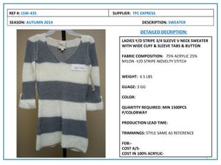 REF #: LSW-435        SUPPLIER: TFC EXPRESS

SEASON: AUTUMN 2014                 DESCRIPTION: SWEATER

                                   DETAILED DECRIPTION:
                          LADIES Y/D STRIPE 3/4 SLEEVE V NECK SWEATER
                          WITH WIDE CUFF & SLEEVE TABS & BUTTON

                          FABRIC COMPOSITION: 75% ACRYLIC 25%
                          NYLON -Y/D STRIPE-NOVELTY STITCH


                          WEIGHT: 4.5 LBS

                          GUAGE: 3 GG

                          COLOR:

                          QUANTITY REQUIRED: MIN 1500PCS
                          P/COLORWAY

                          PRODUCTION LEAD TIME:

                          TRIMMINGS: STYLE SAME AS REFERENCE

                          FOB:-
                          COST A/S-
                          COST IN 100% ACRYLIC-
                                                                   3
 