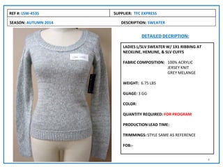 REF #: LSW-453S       SUPPLIER: TFC EXPRESS

SEASON: AUTUMN 2014      DESCRIPTION: SWEATER


                                   DETAILED DECRIPTION:

                          LADIES L/SLV SWEATER W/ 1X1 RIBBING AT
                          NECKLINE, HEMLINE, & SLV CUFFS

                          FABRIC COMPOSITION: 100% ACRYLIC
                                              JERSEY KNIT
                                              GREY MELANGE

                          WEIGHT: 6.75 LBS

                          GUAGE: 3 GG

                          COLOR:

                          QUANTITY REQUIRED: FOR PROGRAM

                          PRODUCTION LEAD TIME:

                          TRIMMINGS: STYLE SAME AS REFERENCE

                          FOB:-


                                                                   4
 