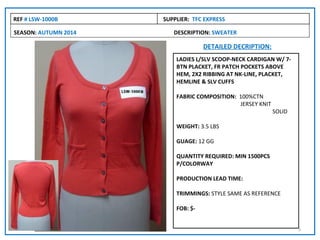 REF # LSW-1000B       SUPPLIER: TFC EXPRESS

SEASON: AUTUMN 2014      DESCRIPTION: SWEATER

                                    DETAILED DECRIPTION:
                          LADIES L/SLV SCOOP-NECK CARDIGAN W/ 7-
                          BTN PLACKET, FR PATCH POCKETS ABOVE
                          HEM, 2X2 RIBBING AT NK-LINE, PLACKET,
                          HEMLINE & SLV CUFFS

                          FABRIC COMPOSITION: 100%CTN
                                              JERSEY KNIT
                                                            SOLID

                          WEIGHT: 3.5 LBS

                          GUAGE: 12 GG

                          QUANTITY REQUIRED: MIN 1500PCS
                          P/COLORWAY

                          PRODUCTION LEAD TIME:

                          TRIMMINGS: STYLE SAME AS REFERENCE

                          FOB: $-


                                                                    5
 