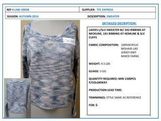 REF # LSW-1003B       SUPPLIER: TFC EXPRESS

SEASON: AUTUMN 2014      DESCRIPTION: SWEATER

                                    DETAILED DECRIPTION:
                          LADIES L/SLV SWEATER W/ 2X2 RIBBING AT
                          NECKLINE, 1X1 RIBBING AT HEMLINE & SLV
                          CUFFS

                          FABRIC COMPOSITION: 100%ACRYLIC
                                              MOHAIR LIKE
                                              JERSEY KNIT
                                              MIXED YARNS

                          WEIGHT: 4.5 LBS

                          GUAGE: 3 GG

                          QUANTITY REQUIRED: MIN 1500PCS
                          P/COLORWAY

                          PRODUCTION LEAD TIME:

                          TRIMMINGS: STYLE SAME AS REFERENCE

                          FOB: $-


                                                                   6
 