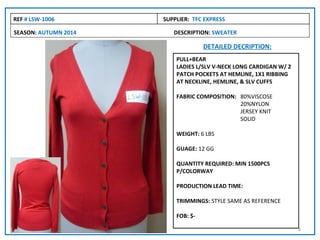REF # LSW-1006        SUPPLIER: TFC EXPRESS

SEASON: AUTUMN 2014      DESCRIPTION: SWEATER

                                    DETAILED DECRIPTION:
                          PULL+BEAR
                          LADIES L/SLV V-NECK LONG CARDIGAN W/ 2
                          PATCH POCKETS AT HEMLINE, 1X1 RIBBING
                          AT NECKLINE, HEMLINE, & SLV CUFFS

                          FABRIC COMPOSITION: 80%VISCOSE
                                              20%NYLON
                                              JERSEY KNIT
                                              SOLID

                          WEIGHT: 6 LBS

                          GUAGE: 12 GG

                          QUANTITY REQUIRED: MIN 1500PCS
                          P/COLORWAY

                          PRODUCTION LEAD TIME:

                          TRIMMINGS: STYLE SAME AS REFERENCE

                          FOB: $-

                                                                   8
 
