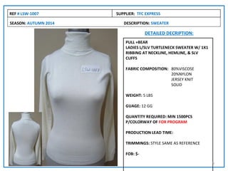 REF # LSW-1007        SUPPLIER: TFC EXPRESS

SEASON: AUTUMN 2014      DESCRIPTION: SWEATER

                                    DETAILED DECRIPTION:
                          PULL +BEAR
                          LADIES L/SLV TURTLENECK SWEATER W/ 1X1
                          RIBBING AT NECKLINE, HEMLINE, & SLV
                          CUFFS

                          FABRIC COMPOSITION: 80%VISCOSE
                                              20%NYLON
                                              JERSEY KNIT
                                              SOLID

                          WEIGHT: 5 LBS

                          GUAGE: 12 GG

                          QUANTITY REQUIRED: MIN 1500PCS
                          P/COLORWAY OF FOR PROGRAM

                          PRODUCTION LEAD TIME:

                          TRIMMINGS: STYLE SAME AS REFERENCE

                          FOB: $-

                                                                   9
 