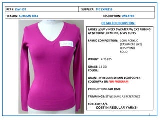 REF #: LSW-157        SUPPLIER: TFC EXPRESS

SEASON: AUTUMN 2014                 DESCRIPTION: SWEATER

                                   DETAILED DECRIPTION:
                          LADIES L/SLV V-NECK SWEATER W/ 2X2 RIBBING
                          AT NECKLINE, HEMLINE, & SLV CUFFS

                          FABRIC COMPOSITION: 100% ACRYLIC
                                              (CASHMERE LIKE)
                                              JERSEY KNIT
                                              SOLID

                          WEIGHT: 4.75 LBS

                          GUAGE: 12 GG
                          COLOR:

                          QUANTITY REQUIRED: MIN 1500PCS PER
                          COLORWAY OR FOR PROGRAM

                          PRODUCTION LEAD TIME:

                          TRIMMINGS: STYLE SAME AS REFERENCE

                          FOB:-COST A/S-
                               COST IN REGULAR YARNS-

                                                                  1
 