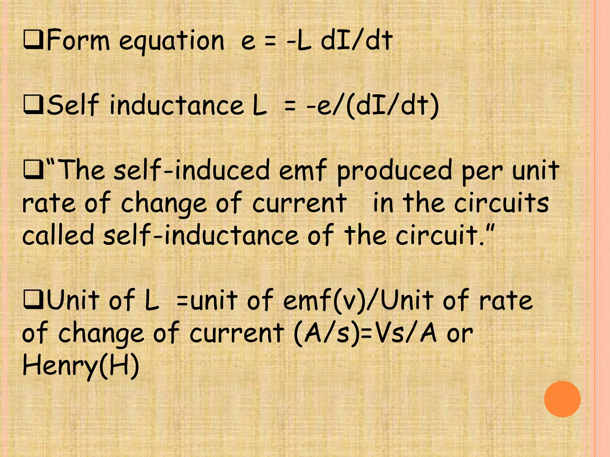 Form equation e = -L dI/dt 
Self inductance L = -e/(dI/dt) 
“The self-induced emf produced per unit 
rate of change of current in the circuits 
called self-inductance of the circuit.” 
Unit of L =unit of emf(v)/Unit of rate 
of change of current (A/s)=Vs/A or 
Henry(H) 
 