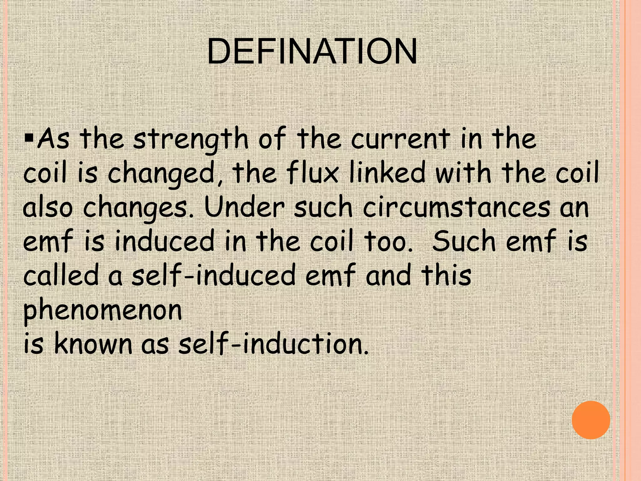 DEFINATION 
As the strength of the current in the 
coil is changed, the flux linked with the coil 
also changes. Under such circumstances an 
emf is induced in the coil too. Such emf is 
called a self-induced emf and this 
phenomenon 
is known as self-induction. 
 