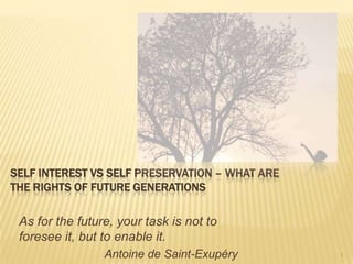 Self interest vs self preservation – What are the rights of future generations As for the future, your task is not to foresee it, but to enable it.  Antoine de Saint-Exupéry 1 