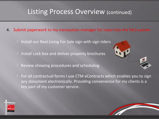Listing Process Overview (continued)

4. Submit paperwork to my transaction manager for input into the MLS system

        Install our Real Living For Sale sign with sign riders

        Install Lock box and deliver property brochures

        Review showing procedures and scheduling

        For all contractual forms I use CTM eContracts which enables you to sign
         any document electronically. Providing convenience for my clients is a
         key part of my customer service.
 