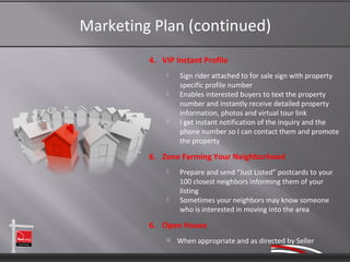 Marketing Plan (continued)
         4. VIP Instant Profile
                 Sign rider attached to for sale sign with property
                  specific profile number
                 Enables interested buyers to text the property
                  number and instantly receive detailed property
                  information, photos and virtual tour link
                 I get instant notification of the inquiry and the
                  phone number so I can contact them and promote
                  the property

         6. Zone Farming Your Neighborhood
                 Prepare and send “Just Listed” postcards to your
                  100 closest neighbors informing them of your
                  listing
                 Sometimes your neighbors may know someone
                  who is interested in moving into the area

         6. Open House
                When appropriate and as directed by Seller
 