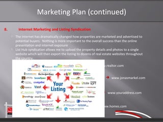 Marketing Plan (continued)

8.         Internet Marketing and Listing Syndication
        The internet has dramatically changed how properties are marketed and advertised to
         potential buyers. Nothing is more important to the overall success than the online
         presentation and internet exposure
        List Hub syndication allows me to upload the property details and photos to a single
         website which will then export the listing to dozens of real estate websites throughout
         the country.
                                                              www.realtor.com


                                                                       www.jonasmarkel.com



                                                                     www.youraddress.com



                                                                www.homes.com
 