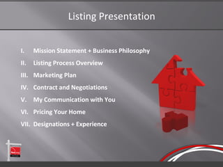 Listing Presentation


I.    Mission Statement + Business Philosophy
II.   Listing Process Overview
III. Marketing Plan
IV. Contract and Negotiations
V. My Communication with You
VI. Pricing Your Home
VII. Designations + Experience
 
