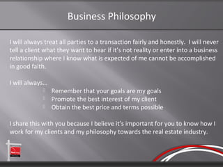 Business Philosophy

I will always treat all parties to a transaction fairly and honestly. I will never
tell a client what they want to hear if it’s not reality or enter into a business
relationship where I know what is expected of me cannot be accomplished
in good faith.

I will always…
                Remember that your goals are my goals
                Promote the best interest of my client
                Obtain the best price and terms possible

I share this with you because I believe it’s important for you to know how I
work for my clients and my philosophy towards the real estate industry.
 