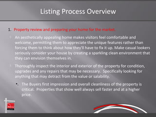 Listing Process Overview

1. Property review and preparing your home for the market.
    An aesthetically appealing home makes visitors feel comfortable and
     welcome, permitting them to appreciate the unique features rather than
     forcing them to think about how they'll have to fix it up. Make casual lookers
     seriously consider your house by creating a sparkling clean environment that
     they can envision themselves in.
    Thoroughly inspect the interior and exterior of the property for condition,
     upgrades and any repairs that may be necessary. Specifically looking for
     anything that may detract from the value or salability.
     •. The Buyers first impression and overall cleanliness of the property is
        critical. Properties that show well always sell faster and at a higher
        price.
 