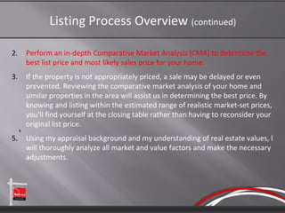 Listing Process Overview (continued)

2.        Perform an in-depth Comparative Market Analysis (CMA) to determine the
          best list price and most likely sales price for your home.
3.        If the property is not appropriately priced, a sale may be delayed or even
          prevented. Reviewing the comparative market analysis of your home and
          similar properties in the area will assist us in determining the best price. By
          knowing and listing within the estimated range of realistic market-set prices,
          you'll find yourself at the closing table rather than having to reconsider your
          original list price.
     4.

5.        Using my appraisal background and my understanding of real estate values, l
          will thoroughly analyze all market and value factors and make the necessary
          adjustments.
 