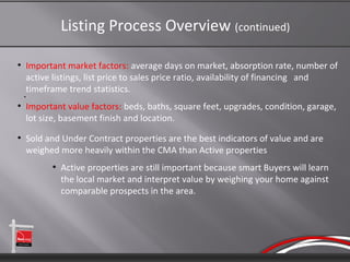 Listing Process Overview (continued)

●
    Important market factors: average days on market, absorption rate, number of
    active listings, list price to sales price ratio, availability of financing and
    timeframe trend statistics.
    ●



●
    Important value factors: beds, baths, square feet, upgrades, condition, garage,
    lot size, basement finish and location.
●
    Sold and Under Contract properties are the best indicators of value and are
    weighed more heavily within the CMA than Active properties
          ●
              Active properties are still important because smart Buyers will learn
              the local market and interpret value by weighing your home against
              comparable prospects in the area.
 