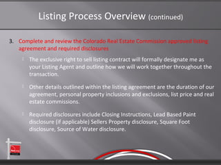 Listing Process Overview (continued)

3. Complete and review the Colorado Real Estate Commission approved listing
   agreement and required disclosures
       The exclusive right to sell listing contract will formally designate me as
        your Listing Agent and outline how we will work together throughout the
        transaction.
       Other details outlined within the listing agreement are the duration of our
        agreement, personal property inclusions and exclusions, list price and real
        estate commissions.
       Required disclosures include Closing Instructions, Lead Based Paint
        disclosure (if applicable) Sellers Property disclosure, Square Foot
        disclosure, Source of Water disclosure.
 