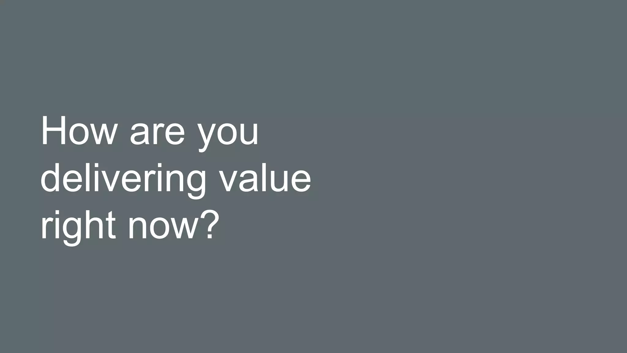 How are you
delivering value
right now?
 
