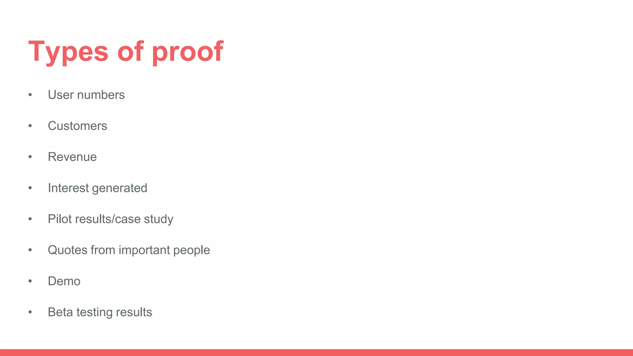 Types of proof
• User numbers
• Customers
• Revenue
• Interest generated
• Pilot results/case study
• Quotes from important people
• Demo
• Beta testing results
 
