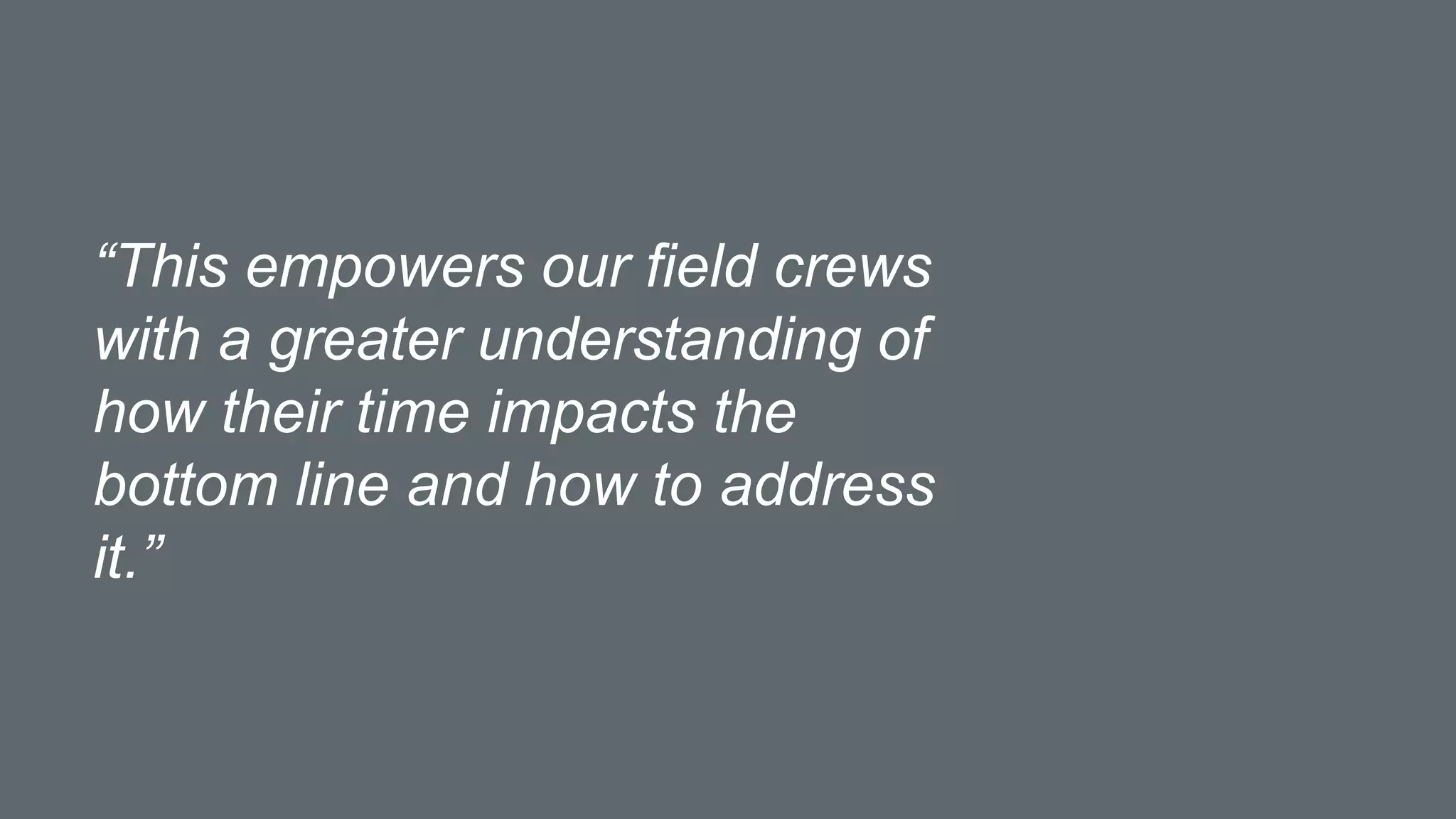 “This empowers our field crews
with a greater understanding of
how their time impacts the
bottom line and how to address
it.”
 