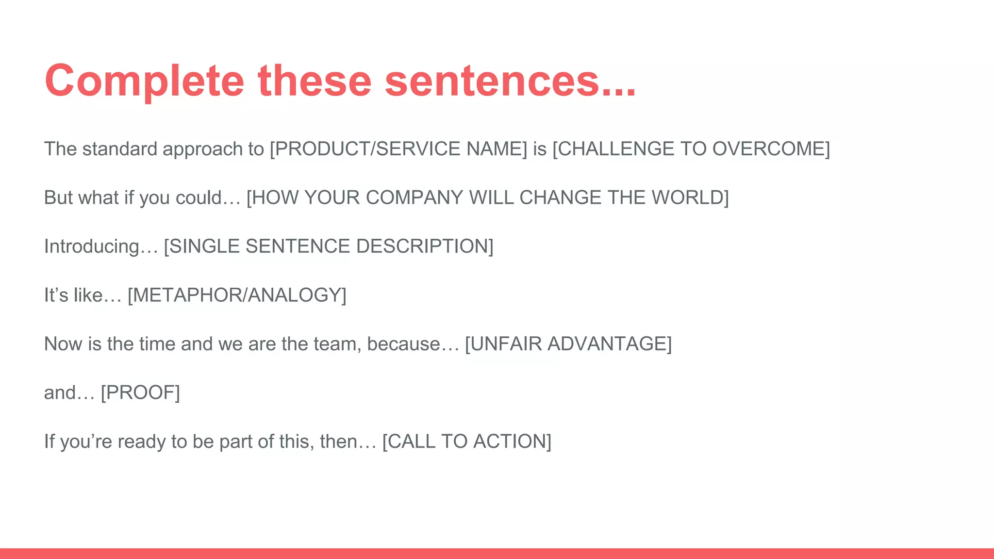 Complete these sentences...
The standard approach to [PRODUCT/SERVICE NAME] is [CHALLENGE TO OVERCOME]
But what if you could… [HOW YOUR COMPANY WILL CHANGE THE WORLD]
Introducing… [SINGLE SENTENCE DESCRIPTION]
It’s like… [METAPHOR/ANALOGY]
Now is the time and we are the team, because… [UNFAIR ADVANTAGE]
and… [PROOF]
If you’re ready to be part of this, then… [CALL TO ACTION]
 