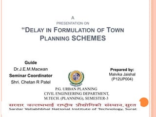 A
PRESENTATION ON

“DELAY IN FORMULATION OF TOWN
PLANNING SCHEMES

Guide
Dr.J.E.M.Macwan
Seminar Coordinator
Shri. Chetan R Patel

Prepared by:
Malvika Jaishal
(P12UP004)

P.G. URBAN PLANNING
CIVIL ENGINEERING DEPARTMENT,
M.TECH. (PLANNING), SEMESTER-3

 