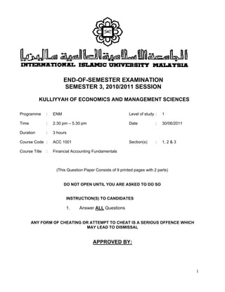1
END-OF-SEMESTER EXAMINATION
SEMESTER 3, 2010/2011 SESSION
KULLIYYAH OF ECONOMICS AND MANAGEMENT SCIENCES
Programme : ENM Level of study : 1
Time : 2.30 pm – 5.30 pm Date : 30/06/2011
Duration : 3 hours
Course Code : ACC 1001 Section(s) : 1, 2 & 3
Course Title : Financial Accounting Fundamentals
(This Question Paper Consists of 9 printed pages with 2 parts)
DO NOT OPEN UNTIL YOU ARE ASKED TO DO SO
INSTRUCTION(S) TO CANDIDATES
1. Answer ALL Questions
ANY FORM OF CHEATING OR ATTEMPT TO CHEAT IS A SERIOUS OFFENCE WHICH
MAY LEAD TO DISMISSAL
APPROVED BY:
 