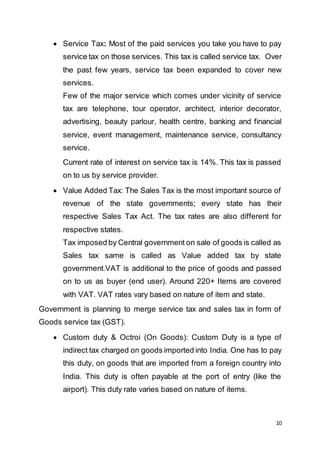 10
 Service Tax: Most of the paid services you take you have to pay
service tax on those services. This tax is called service tax. Over
the past few years, service tax been expanded to cover new
services.
Few of the major service which comes under vicinity of service
tax are telephone, tour operator, architect, interior decorator,
advertising, beauty parlour, health centre, banking and financial
service, event management, maintenance service, consultancy
service.
Current rate of interest on service tax is 14%. This tax is passed
on to us by service provider.
 Value Added Tax: The Sales Tax is the most important source of
revenue of the state governments; every state has their
respective Sales Tax Act. The tax rates are also different for
respective states.
Tax imposed by Central government on sale of goods is called as
Sales tax same is called as Value added tax by state
government.VAT is additional to the price of goods and passed
on to us as buyer (end user). Around 220+ Items are covered
with VAT. VAT rates vary based on nature of item and state.
Government is planning to merge service tax and sales tax in form of
Goods service tax (GST).
 Custom duty & Octroi (On Goods): Custom Duty is a type of
indirect tax charged on goods imported into India. One has to pay
this duty, on goods that are imported from a foreign country into
India. This duty is often payable at the port of entry (like the
airport). This duty rate varies based on nature of items.
 