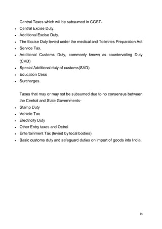 15
Central Taxes which will be subsumed in CGST-
 Central Excise Duty.
 Additional Excise Duty.
 The Excise Duty levied under the medical and Toiletries Preparation Act
 Service Tax.
 Additional Customs Duty, commonly known as countervailing Duty
(CVD)
 Special Additional duty of customs(SAD)
 Education Cess
 Surcharges.
Taxes that may or may not be subsumed due to no consensus between
the Central and State Governments-
 Stamp Duty
 Vehicle Tax
 Electricity Duty
 Other Entry taxes and Octroi
 Entertainment Tax (levied by local bodies)
 Basic customs duty and safeguard duties on import of goods into India.
 