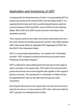 16
Application and functioning of GST
In keeping with the federalstructure of India, it is proposed that GST be
levied concurrently by the Centre (CGST) and the States (SGST). It is
expected that the base and other essential designfeatures would be
commonbetween CGST and SGST,across SGSTs for the individual
States. Both CGST and SGST would be levied on the basis of the
destination principle.
Thus, exports would be zero-rated, and imports would attract the tax in
the same manner as domestic goodsand services.Inter-State supplies
within India would attract an Integrated GST (aggregate of CGST and
the SGST of the Destination State).
GST is a consumptionbased tax/levy. It is based on the “Destination
principle.” GST is applied on goods and services at the place where
final/actual consumption happens.
GST is collected on value-added goods and services at each stage of
sale or purchase in the supply chain. GST paid on the procurementof
goods and services can be set off against that payable on the supply of
goods or services. The manufacturer or wholesaler or retailer will pay
the applicable GST rate but will claim back through tax credit
mechanism.
But being the last personin the supply chain, the end consumer has to
bear this tax and so, in many respects,GST is like a last-point retail tax.
GST is going to be collected at point of Sale.
 